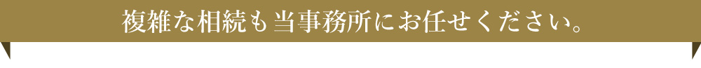 複雑な相続も当事務所にお任せください。