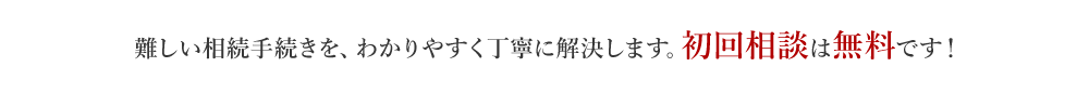 難しい相続手続きを、わかりやすく丁寧に解決します。初回相談は無料です！